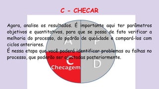 C - CHECAR
Agora, analise os resultados. É importante aqui ter parâmetros
objetivos e quantitativos, para que se possa de fato verificar a
melhoria do processo, do padrão de qualidade e compará-los com
ciclos anteriores.
É nessa etapa que você poderá identificar problemas ou falhas no
processo, que poderão ser ajustadas posteriormente.
 