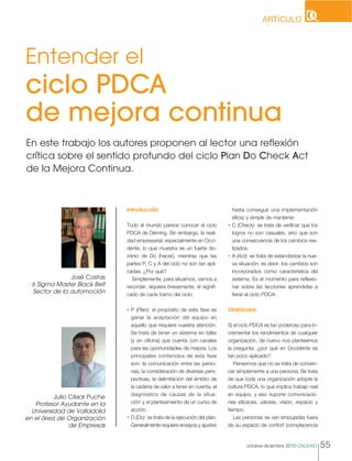 hasta conseguir una implementación
eficaz y simple de mantener.
• C (Check): se trata de verificar que los
logros no son casuales, sino que son
una consecuencia de los cambios rea-
lizados.
• A (Act): se trata de estandarizar la nue-
va situación; es decir, los cambios son
incorporados como característica del
sistema. Es el momento para reflexio-
nar sobre las lecciones aprendidas e
iterar el ciclo PDCA.
Obstáculos
Si el ciclo PDCA es tan poderoso para in-
crementar los rendimientos de cualquier
organización, de nuevo nos planteamos
la pregunta: ¿por qué en Occidente es
tan poco aplicado?
Pensemos que no se trata de conven-
cer simplemente a una persona. Se trata
de que toda una organización adopte la
cultura PDCA, lo que implica trabajo real
en equipo, y eso supone comunicacio-
nes eficaces, valores, visión, espacio y
tiempo.
Las personas se ven empujadas fuera
de su espacio de confort (complacencia
Introducción
Todo el mundo parece conocer el ciclo
PDCA de Deming. Sin embargo, la reali-
dad empresarial, especialmente en Occi-
dente, lo que muestra es un fuerte do-
minio de Do (hacer), mientras que las
partes P, C y A del ciclo no son tan apli-
cadas. ¿Por qué?
Simplemente, para situarnos, vamos a
recordar, siquiera brevemente, el signifi-
cado de cada tramo del ciclo.
• P (Plan): el propósito de esta fase es
ganar la aceptación del equipo en
aquello que requiere nuestra atención.
Se trata de tener un sistema en taller
(y en oficina) que cuenta con canales
para las oportunidades de mejora. Los
principales contenidos de esta fase
son: la comunicación entre las perso-
nas, la consideración de diversas pers-
pectivas, la delimitación del ámbito de
la cadena de valor a tener en cuenta, el
diagnóstico de causas de la situa-
ción y el planteamiento de un curso de
acción.
• D (Do): se trata de la ejecución del plan.
Generalmente requiere ensayos y ajustes
octubre-diciembre 2010 CALIDAD 55
Entender el
ciclo PDCA
de mejora continua
Julio César Puche
Profesor Ayudante en la
Universidad de Valladolid
en el área de Organización
de Empresas
José Costas
6 Sigma Master Black Belt
Sector de la automoción
En este trabajo los autores proponen al lector una reflexión
crítica sobre el sentido profundo del ciclo Plan Do Check Act
de la Mejora Continua.
ARTÍCULO
 