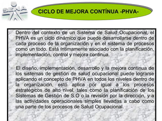 Dentro del contexto de un Sistema de Salud Ocupacional, el PHVA es un ciclo dinámico que puede desarrollarse dentro de cada proceso de la organización y en el sistema de procesos como un todo. Está íntimamente asociado con la planificación, implementación, control y mejora continua. El diseño, implementación, desarrollo y la mejora continua de los sistemas de gestión de salud ocupacional puede lograrse aplicando el concepto de PHVA en todos los niveles dentro de la organización, esto aplica por igual a los procesos estratégicos de alto nivel, tales como la planificación de los Sistemas de Gestión de S.O o la revisión por la dirección, y a las actividades operacionales simples llevadas a cabo como una parte de los procesos de Salud Ocupacional. CICLO DE MEJORA CONTÍNUA -PHVA- 