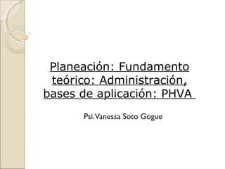 Planeación: Fundamento
 teórico: Administración,
bases de aplicación: PHVA
      Psi.Vanessa Soto Gogue
 