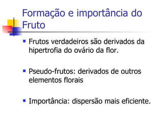 Formação e importância do Fruto Frutos verdadeiros são derivados da hipertrofia do ovário da flor. Pseudo-frutos: derivados de outros elementos florais Importância: dispersão mais eficiente. 