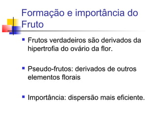 Formação e importância do
Fruto






Frutos verdadeiros são derivados da
hipertrofia do ovário da flor.
Pseudo-frutos: derivados de outros
elementos florais
Importância: dispersão mais eficiente.

 
