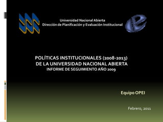 Universidad Nacional Abierta
  Dirección de Planificación y Evaluación Institucional




POLÍTICAS INSTITUCIONALES (2008-2013)
DE LA UNIVERSIDAD NACIONAL ABIERTA
    INFORME DE SEGUIMIENTO AÑO 2009




                                                     Equipo OPEI


                                                          Febrero, 2011
 