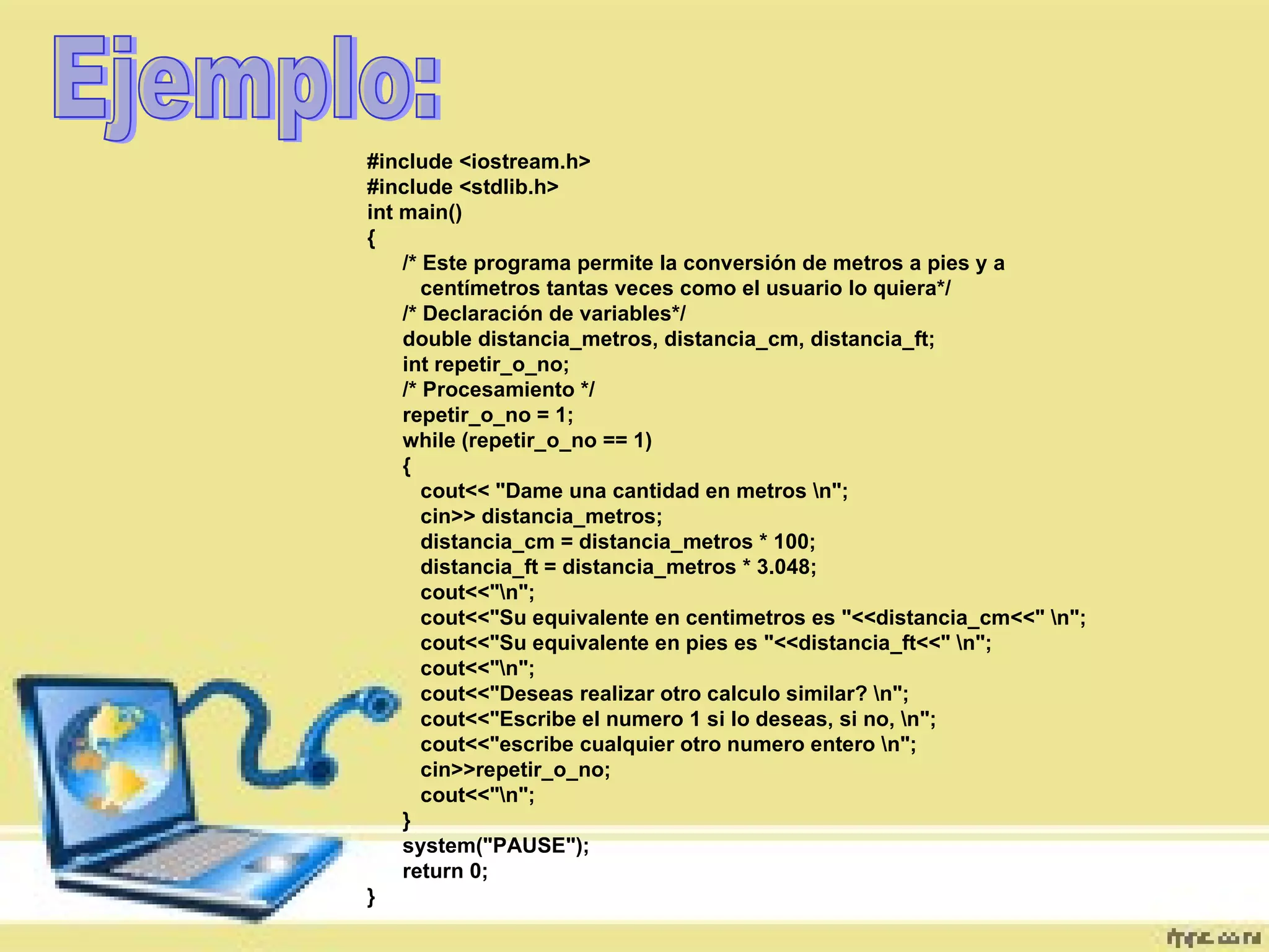 Ejemplo: #include <iostream.h>  #include <stdlib.h>  int main()  {  /* Este programa permite la conversión de metros a pies y a  centímetros tantas veces como el usuario lo quiera*/  /* Declaración de variables*/  double distancia_metros, distancia_cm, distancia_ft;  int repetir_o_no;  /* Procesamiento */  repetir_o_no = 1;  while (repetir_o_no == 1)  {  cout<< "Dame una cantidad en metros \n";  cin>> distancia_metros;  distancia_cm = distancia_metros * 100;  distancia_ft = distancia_metros * 3.048;  cout<<"\n";  cout<<"Su equivalente en centimetros es "<<distancia_cm<<" \n";  cout<<"Su equivalente en pies es "<<distancia_ft<<" \n";  cout<<"\n";  cout<<"Deseas realizar otro calculo similar? \n";  cout<<"Escribe el numero 1 si lo deseas, si no, \n";  cout<<"escribe cualquier otro numero entero \n";  cin>>repetir_o_no;  cout<<"\n";  }  system("PAUSE");  return 0;  }  