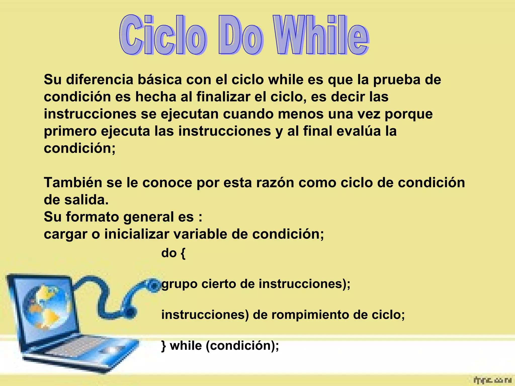 Ciclo Do While Su diferencia básica con el ciclo while es que la prueba de condición es hecha al finalizar el ciclo, es decir las instrucciones se ejecutan cuando menos una vez porque primero ejecuta las instrucciones y al final evalúa la condición; También se le conoce por esta razón como ciclo de condición de salida. Su formato general es : cargar o inicializar variable de condición; do { grupo cierto de instrucciones); instrucciones) de rompimiento de ciclo; } while (condición); 