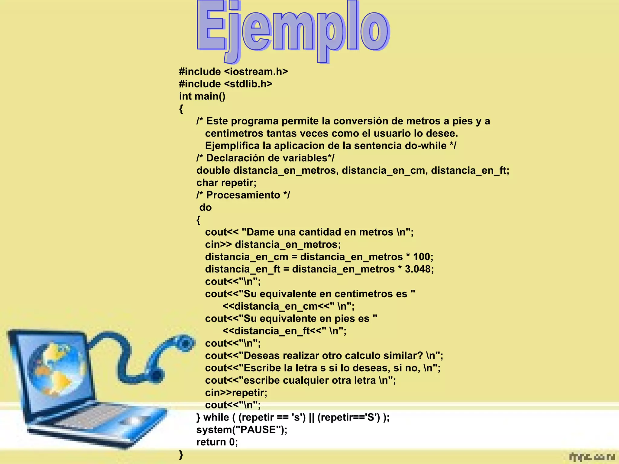Ejemplo #include <iostream.h>  #include <stdlib.h>  int main()  {  /* Este programa permite la conversión de metros a pies y a  centimetros tantas veces como el usuario lo desee.  Ejemplifica la aplicacion de la sentencia do-while */  /* Declaración de variables*/  double distancia_en_metros, distancia_en_cm, distancia_en_ft;  char repetir;  /* Procesamiento */  do  {  cout<< "Dame una cantidad en metros \n";  cin>> distancia_en_metros;  distancia_en_cm = distancia_en_metros * 100;  distancia_en_ft = distancia_en_metros * 3.048;  cout<<"\n";  cout<<"Su equivalente en centimetros es "  <<distancia_en_cm<<" \n";  cout<<"Su equivalente en pies es "  <<distancia_en_ft<<" \n";  cout<<"\n";  cout<<"Deseas realizar otro calculo similar? \n";  cout<<"Escribe la letra s si lo deseas, si no, \n";  cout<<"escribe cualquier otra letra \n";  cin>>repetir;  cout<<"\n";  } while ( (repetir == 's') || (repetir=='S') );  system("PAUSE");  return 0;  }  