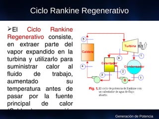 El Ciclo Rankine
Regenerativo consiste,
en extraer parte del
vapor expandido en la
turbina y utilizarlo para
suministrar calor al
fluido de trabajo,
aumentado su
temperatura antes de
pasar por la fuente
principal de calor
(Caldera) a una presión
Ciclo Rankine Regenerativo
Generación de Potencia
 