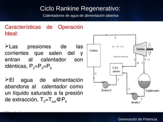 Características de Operación
Ideal:
Las presiones de las
corrientes que salen del y
entran al calentador son
idénticas, P2=P3=P6
El agua de alimentación
abandona al calentador como
un líquido saturado a la presión
de extracción, T3=Tsat@P6
Ventajas:
Tienen menor costo
Vapor de extracción
P6 = P2 = P3
Ciclo Rankine Regenerativo:
Calentadores de agua de alimentación abiertos
Generación de Potencia
 