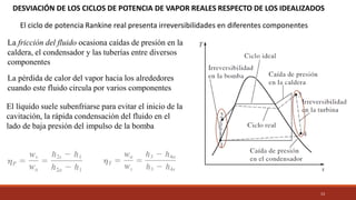13
DESVIACIÓN DE LOS CICLOS DE POTENCIA DE VAPOR REALES RESPECTO DE LOS IDEALIZADOS
El ciclo de potencia Rankine real presenta irreversibilidades en diferentes componentes
La fricción del fluido ocasiona caídas de presión en la
caldera, el condensador y las tuberías entre diversos
componentes
La pérdida de calor del vapor hacia los alrededores
cuando este fluido circula por varios componentes
El líquido suele subenfriarse para evitar el inicio de la
cavitación, la rápida condensación del fluido en el
lado de baja presión del impulso de la bomba
 