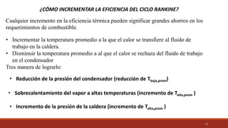 21
¿CÓMO INCREMENTAR LA EFICIENCIA DEL CICLO RANKINE?
Cualquier incremento en la eficiencia térmica pueden significar grandes ahorros en los
requerimientos de combustible.
• Incrementar la temperatura promedio a la que el calor se transfiere al fluido de
trabajo en la caldera.
• Disminuir la temperatura promedio a al que el calor se rechaza del fluido de trabajo
en el condensador
Tres manera de lograrlo:
• Reducción de la presión del condensador (reducción de Tbaja,prom)
• Sobrecalentamiento del vapor a altas temperaturas (incremento de Talta,prom )
• Incremento de la presión de la caldera (incremento de Talta,prom )
 