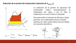 23
La reducción de la presión de operación del
condensador reduce automáticamente la
temperatura del vapor, y por lo tanto la
temperatura a la cual el calor es rechazado.
Para aprovechar el aumento de eficiencia a bajas
presiones, los condensadores de las centrales
eléctricas de vapor suelen operar muy por debajo
de la presión atmosférica
Reducción de la presión del condensador (reducción de Tbaja,prom)
 