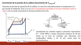 25
Incremento de la presión de la caldera (incremento de Talta,prom)
Aumentar la presión de operación de la caldera, lo cual eleva automáticamente la temperatura a la
que sucede la ebullición. Esto a su vez eleva la temperatura promedio a la cual se transfiere calor al
vapor y de ese modo incrementa la eficiencia térmica del ciclo.
Actualmente las centrales operan a presiones supercríticas
(P > 22.06 MPa) y tienen eficiencias térmicas de 40 por
ciento en el caso de centrales que funcionan con
combustibles fósiles y de 34 por ciento para las
nucleoeléctricas.
 