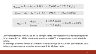 33
La eficiencia térmica aumenta de 37.3 a 43.0 por ciento como consecuencia de elevar la presión
de la caldera de 3 a 15 MPa mientras se mantiene en 600 °C la temperatura a la entrada de la
turbina.
Sin embargo, al mismo tiempo la calidad del vapor disminuye de 91.5 a 80.4 por ciento (en otras
palabras, el contenido de humedad aumenta de 8.5 a 19.6 por ciento
 