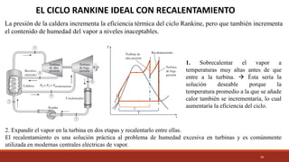 34
EL CICLO RANKINE IDEAL CON RECALENTAMIENTO
La presión de la caldera incrementa la eficiencia térmica del ciclo Rankine, pero que también incrementa
el contenido de humedad del vapor a niveles inaceptables.
1. Sobrecalentar el vapor a
temperaturas muy altas antes de que
entre a la turbina. → Ésta sería la
solución deseable porque la
temperatura promedio a la que se añade
calor también se incrementaría, lo cual
aumentaría la eficiencia del ciclo.
2. Expandir el vapor en la turbina en dos etapas y recalentarlo entre ellas.
El recalentamiento es una solución práctica al problema de humedad excesiva en turbinas y es comúnmente
utilizada en modernas centrales eléctricas de vapor.
 