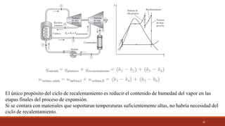35
El único propósito del ciclo de recalentamiento es reducir el contenido de humedad del vapor en las
etapas finales del proceso de expansión.
Si se contara con materiales que soportaran temperaturas suficientemente altas, no habría necesidad del
ciclo de recalentamiento.
 