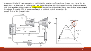 36
Una central eléctrica de vapor que opera en el ciclo Rankine ideal con recalentamiento. El vapor entra a la turbina de
alta presión a 15 MPa y 600 °C y se condensa a una presión de 10 kPa. Si el contenido de humedad del vapor a la salida
de la turbina de baja presión no excede 10.4 porciento, determine a) la presión a la que el vapor se debe recalentar y b)
la eficiencia térmica del ciclo. Su ponga que el va por se recalienta hasta la temperatura de
entrada de la turbina de alta presión.
𝑠5 = 𝑠6
𝑇5
 