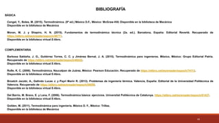 43
BÁSICA
Cengel, Y., Boles, M. (2015). Termodinámica. (8ª ed.) México D.F., México: McGraw-Hill. Disponible en la biblioteca de Mecánica
Disponible en la biblioteca de Mecánica
Moran, M. J. y Shapiro, H. N. (2015). Fundamentos de termodinámica técnica (2a. ed.). Barcelona, España: Editorial Reverté. Recuperado de
https://elibro.net/es/ereader/espoch/46771.
Disponible en la biblioteca virtual E-libro.
COMPLEMENTARIA
Barbosa Saldaña, J. G., Gutiérrez Torres, C. C. y Jiménez Bernal, J. A. (2015). Termodinámica para ingenieros. México, México: Grupo Editorial Patria.
Recuperado de https://elibro.net/es/ereader/espoch/40432.
Disponible en la biblioteca virtual E-libro.
Rolle, K. C. (2006). Termodinámica. Naucalpan de Juárez, México: Pearson Educación. Recuperado de https://elibro.net/es/ereader/espoch/74113.
Disponible en la biblioteca virtual E-libro.
Broatch Jacobi, A., Galindo Lucas J. y Payri Marín R. (2013). Problemas de ingeniería térmica. Valencia, España: Editorial de la Universidad Politécnica de
Valencia. Recuperado de https://elibro.net/es/ereader/espoch/54058.
Disponible en la biblioteca virtual E-libro.
Del Barrio, M. Bravo, E. y Lana, F. (2006). Termodinámica básica: ejercicios. Universitat Politècnica de Catalunya. https://elibro.net/es/ereader/espoch/61437.
Disponible en la biblioteca virtual E-libro.
Golden, M. (2011). Termodinámica para ingeniería. México D. F., México: Trillas.
Disponible en la biblioteca de Mecánica
BIBLIOGRAFÍA
 
