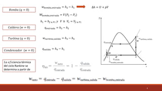 6
𝑊𝑏𝑜𝑚𝑏𝑎,𝑒𝑛𝑡𝑟𝑎𝑑𝑎 = 𝑉(𝑃2 − 𝑃1)
ℎ1 = ℎ𝑓 𝑎 𝑃1 𝑦 𝑉 ≅ 𝑉1 = 𝑉𝑓 𝑎 𝑃1
𝐶𝑎𝑙𝑑𝑒𝑟𝑎 (𝑤 = 0)
𝑇𝑢𝑟𝑏𝑖𝑛𝑎 (𝑞 = 0)
𝐶𝑜𝑛𝑑𝑒𝑛𝑠𝑎𝑑𝑜𝑟 (𝑤 = 0)
𝑞𝑒𝑛𝑡𝑟𝑎𝑑𝑎 = ℎ3 − ℎ2
𝑤𝑡𝑢𝑟𝑏𝑖𝑛𝑎,𝑠𝑎𝑙𝑖𝑑𝑎 = ℎ3 − ℎ4
𝑞𝑠𝑎𝑙𝑖𝑑𝑎 = ℎ4 − ℎ1
𝐿𝑎 𝑒𝑓𝑖ciencia térmica
del ciclo Rankine se
determina a partir de
𝐵𝑜𝑚𝑏𝑎 (𝑞 = 0)
𝑤𝑏𝑜𝑚𝑏𝑎,𝑒𝑛𝑡𝑟𝑎𝑑𝑎 = ℎ2 − ℎ1 ∆ℎ = 𝑈 + 𝑝𝑉
 