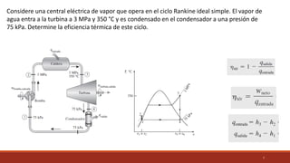 7
Considere una central eléctrica de vapor que opera en el ciclo Rankine ideal simple. El vapor de
agua entra a la turbina a 3 MPa y 350 °C y es condensado en el condensador a una presión de
75 kPa. Determine la eficiencia térmica de este ciclo.
 