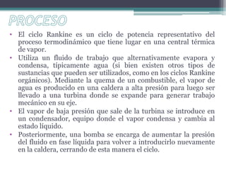 • El ciclo Rankine es un ciclo de potencia representativo del
proceso termodinámico que tiene lugar en una central térmica
de vapor.
• Utiliza un fluido de trabajo que alternativamente evapora y
condensa, típicamente agua (si bien existen otros tipos de
sustancias que pueden ser utilizados, como en los ciclos Rankine
orgánicos). Mediante la quema de un combustible, el vapor de
agua es producido en una caldera a alta presión para luego ser
llevado a una turbina donde se expande para generar trabajo
mecánico en su eje.
• El vapor de baja presión que sale de la turbina se introduce en
un condensador, equipo donde el vapor condensa y cambia al
estado líquido.
• Posteriormente, una bomba se encarga de aumentar la presión
del fluido en fase líquida para volver a introducirlo nuevamente
en la caldera, cerrando de esta manera el ciclo.
 