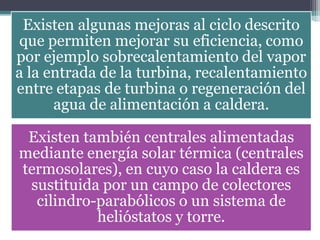 Existen algunas mejoras al ciclo descrito
que permiten mejorar su eficiencia, como
por ejemplo sobrecalentamiento del vapor
a la entrada de la turbina, recalentamiento
entre etapas de turbina o regeneración del
agua de alimentación a caldera.
Existen también centrales alimentadas
mediante energía solar térmica (centrales
termosolares), en cuyo caso la caldera es
sustituida por un campo de colectores
cilindro-parabólicos o un sistema de
helióstatos y torre.
 