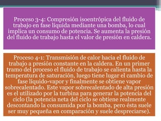 Proceso 3-4: Compresión isoentrópica del fluido de
trabajo en fase líquida mediante una bomba, lo cual
implica un consumo de potencia. Se aumenta la presión
del fluido de trabajo hasta el valor de presión en caldera.
Proceso 4-1: Transmisión de calor hacia el fluido de
trabajo a presión constante en la caldera. En un primer
tramo del proceso el fluido de trabajo se calienta hasta la
temperatura de saturación, luego tiene lugar el cambio de
fase líquido-vapor y finalmente se obtiene vapor
sobrecalentado. Este vapor sobrecalentado de alta presión
es el utilizado por la turbina para generar la potencia del
ciclo (la potencia neta del ciclo se obtiene realmente
descontando la consumida por la bomba, pero ésta suele
ser muy pequeña en comparación y suele despreciarse).
 