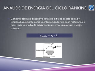ANÁLISIS DE ENERGÍA DEL CICLO RANKINE

  Condensador: Este dispositivo condensa el fluido de alta calidad y
   funciona básicamente como un intercambiador de calor rechazando el
   calor hacia un medio de enfriamiento externo, sin efectuar trabajo,
   entonces:




                              1
 