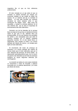 30
magnético fijo, al que se hizo referencia
anteriormente.
El rotor consiste en un eje sobre el que va
montado un cilindro formado por chapas con
incisiones radiales en las cuales se alojan las
espiras. En un extremo del eje va montado el
colector , el cual está formado por sectores
circulares de cobre aislados entre sí que
constituyen las delgas, sobre ellas rozan las
escobillas, y reciben la corriente eléctrica. En el
otro extremo del eje se sitúa el engranaje de
accionamiento del motor alternativo.
Cerrando uno de los laterales de la carcasa
lleva una tapa en la que hay un cojinete de bronce
sobre el que gira el eje. Además lleva los
portaescobillas, en los que deslizan las escobillas
de carbón y son empujadas para que esté en
continuo contacto con el colector mediante
pequeños resortes. En el otro lateral lleva un
alojamiento para acoplar el motor a la corona
dentada del volante de inercia, y el anclaje para
fijarlo al motor alternativo.
El movimiento del motor de arranque se
transmite a la corona dentada del volante de
inercia hasta que el motor alternativo gira por sí
solo. Después del arranque, de forma súbita, se
desconecta automáticamente pues, de no ocurrir
así giraría a tal velocidad que el motor de arranque
quedaría en pocos segundos destruido por
centrifugación.
La conexión se realiza en unos casos mediante
un mecanismo a base de horquilla y palanca
accionada por un potente electroimán y en otros
por efecto de inercia.
Figura 20.- Mecanismo de conexión por efecto de inercia.
 
