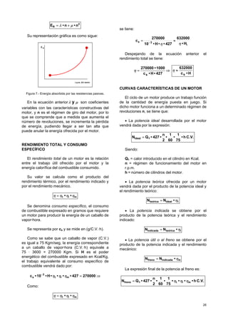 26
2
R n•n•E µλ +=
Su representación gráfica es como sigue:
r.p.m. del motor
RE
Figura 7.- Energía absorbida por las resistencias pasivas.
En la ecuación anterior µλ y son coeficientes
variables con las características constructivas del
motor, y n es el régimen de giro del motor, por lo
que se comprende que a medida que aumenta el
número de revoluciones, se incrementa la pérdida
de energía, pudiendo llegar a ser tan alta que
puede anular la energía ofrecida por el motor.
RENDIMIENTO TOTAL Y CONSUMO
ESPECÍFICO
El rendimiento total de un motor es la relación
entre el trabajo útil ofrecido por el motor y la
energía calorífica del combustible consumido.
Su valor se calcula como el producto del
rendimiento térmico, por el rendimiento indicado y
por el rendimiento mecánico.
mit •• ηηηη =
Se denomina consumo específico, el consumo
de combustible expresado en gramos que requiere
un motor para producir la energía de un caballo de
vapor·hora.
Se representa por cs y se mide en (g/C.V.·h).
Como se sabe que un caballo de vapor (C.V.)
es igual a 75 Kgm/seg, la energía correspondiente
a un caballo de vapor·hora (C.V.·h) equivale a
75 · 3600 = 270000 Kgm. Si H es el poder
energético del combustible expresado en Kcal/Kg,
el trabajo equivalente al consumo específico de
combustible vendrá dado por:
⇒=−
270000427••••H•10•c mit
3
s ηηη
Como:
mit •• ηηηη =
se tiene:
i
3s
H•
632000
427••H•10
270000
c
ηη
≈= −
Despejando de la ecuación anterior el
rendimiento total se tiene:
⇒=
427•H•c
1000•270000
s
η
H•c
632000
s
≈η
CURVAS CARACTERÍSTICAS DE UN MOTOR
El ciclo de un motor produce un trabajo función
de la cantidad de energía puesta en juego. Si
dicho motor funciona a un determinado régimen de
revoluciones n, se tiene que:
• La potencia ideal desarrollada por el motor
vendrá dada por la expresión:
C.V.h•
75
1
•
60
1
•
2
n
•427•QN 1ideal =
Siendo:
Q1 = calor introducido en el cilindro en Kcal.
n = régimen de funcionamiento del motor en
r.p.m.
h = número de cilindros del motor.
• La potencia teórica ofrecida por un motor
vendrá dada por el producto de la potencia ideal y
el rendimiento teórico:
tidealteórica •NN η=
• La potencia indicada se obtiene por el
producto de la potencia teórica y el rendimiento
indicado:
iteóricaindicada •NN η=
• La potencia útil o al freno se obtiene por el
producto de la potencia indicada y el rendimiento
mecánico:
mindicadafreno •NN η=
La expresión final de la potencia al freno es:
C.V.h••••
75
1
•
60
1
•
2
n
•427•QN mit1freno ηηη=
 