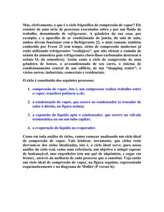 Mas, efetivamente, o que é o ciclo frigorífico de compressão de vapor? Ele
consiste de uma série de processos executados sobre e por um fluido de
trabalho, denominado de refrigerante. A geladeira da sua casa, por
exemplo, e o aparelho de ar condicionado de janela, da sala de aula,
ambos devem funcionar com o Refrigerante 22, o mais comum, também
conhecido por Freon 22 (em tempo, ciclos de compressão modernos já
estão utilizando refrigerantes “ecológicos”, que não afetam a camada de
ozônio da atmosfera pois refrigerantes cloro-fluor-carbonados destroem o
ozônio O3 da atmosfera). Assim como o ciclo de compressão de uma
geladeira de boteco, o ar-condicionado de seu carro, o sistema de
condicionamento central de um edifício, de um “shopping center”, e
vários outros, industriais, comerciais e residenciais.
O ciclo é constituído dos seguintes processos:
1. compressão de vapor, isto é, um compressor realiza trabalho sobre
o vapor, transfere potência a ele;
2. a condensação do vapor, que ocorre no condensador (o trocador de
calor à direita, na figura acima);
3. a expansão do líquido após o condensador, que ocorre na válvula
termostática ou em um tubo capilar;
4. a evaporação do líquido no evaporador.
Como em toda análise de ciclos, vamos começar analisando um ciclo ideal
de compressão de vapor. Vale lembrar, novamente, que ciclos reais
desviam-se dos ciclos idealizados, isto é, o ciclo ideal serve, para nossa
análise do ciclo real, como uma referência, um objetivo a atingir (apesar
de inalcançável, mas engenheiro tem um quê de alquimista, e segue em
frente) , através da melhoria de cada processo que o constitui. Veja então
um ciclo ideal de compressão de vapor, na figura seguinte, representado
esquematicamente e no diagrama de Mollier (P versus h):

 
