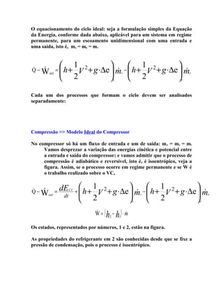 O equacionamento do ciclo ideal: seja a formulação simples da Equação
da Energia, conforme dada abaixo, aplicável para um sistema em regime
permanente, para um escoamento unidimensional com uma entrada e
uma saída, isto é, ms = me = m.



Q − Wútil =  h +



1 2

 1

+ g ⋅∆e  m −  h + V 2 + g ⋅∆e  m


V
2

 2

s

e

s

e

Cada um dos processos que formam o ciclo devem ser analisados
separadamente:

Compressão >> Modelo Ideal do Compressor
No compressor só há um fluxo de entrada e um de saída: m e = ms = m.
Vamos desprezar a variação das energias cinética e potencial entre
a entrada e saída do compressor; e vamos admitir que o processo de
compressão é adiabático e reversível, isto é, é isoentrópico, veja a
figura. Assim, se o processo ocorre em regime permanente e se W é
o trabalho realizado sobre o VC,


Q − Wútil =


dE
dt

CV




+  h+

1 2
 − 1 2

+ g ⋅ ∆e  m  h + V + g ⋅ ∆e  m


V
2

 2

s

s



W = ( h2 − h1) ⋅ m
Os estados, representados por números, 1 e 2, estão na figura.
As propriedades do refrigerante em 2 são conhecidas desde que se fixe a
pressão de condensação, pois o processo é isoentrópico.

e

e

 