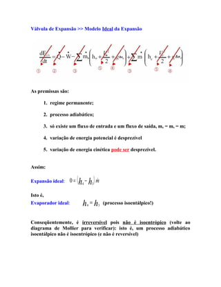 Válvula de Expansão >> Modelo Ideal da Expansão

As premissas são:
1. regime permanente;
2. processo adiabático;
3. só existe um fluxo de entrada e um fluxo de saída, me = ms = m;
4. variação de energia potencial é desprezível
5. variação de energia cinética pode ser desprezível.
Assim:
Expansão ideal:

0=


(h − h ) m
4

3

Isto é,
Evaporador ideal:

h =h
4

3

(processo isoentálpico!)

Conseqüentemente, é irreversível pois não é isoentrópico (volte ao
diagrama de Mollier para verificar): isto é, um processo adiabático
isoentálpico não é isoentrópico (e não é reversível)

 