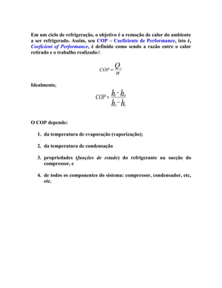 Em um ciclo de refrigeração, o objetivo é a remoção de calor do ambiente
a ser refrigerado. Assim, seu COP – Coeficiente de Performance, isto é,
Coeficient of Performance, é definido como sendo a razão entre o calor
retirado e o trabalho realizado:
COP =

Idealmente,

Q

L

W

h−h
COP =
h −h
1

4

2

1

O COP depende:
1. da temperatura de evaporação (vaporização);
2. da temperatura de condensação
3. propriedades (funções de estado) do refrigerante na sucção do
compressor, e
4. de todos os componentes do sistema: compressor, condensador, etc,
etc.

 