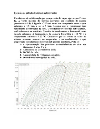 Exemplo de cálculo de ciclo de refrigeração:
Um sistema de refrigeração por compressão de vapor opera com Freon12. A vazão mássica do sistema operando em condição de regime
permanente é de 6 kg/min. O Freon entra no compressor como vapor
saturado a 1,5 bar, e sai a 7 bar. Assuma que o compressor tem
rendimento isoentrópico de 70%. O condensador é do tipo tubo aletado,
resfriado com o ar ambiente. Na saída do condensador o Freon está como
líquido saturado. A temperatura da câmara frigorífica é –10 0C e a
temperatura ambiente é 22 0C. Considere que as trocas de calor no
sistema ocorram somente no evaporador e no condensador, e que
evaporação e condensação ocorram sob pressão constante. Pede-se:
1- a representação dos processos termodinâmicos do ciclo nos
diagramas P x h e T x s;
2- A eficiência de Carnot deste ciclo;
3- O COP do ciclo;
4- A capacidade de refrigeração do ciclo;
5- O rendimento exergético do ciclo.

 