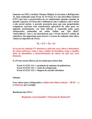 Somente em 1932 o cientista Thomas Midgely Jr inventou o Refrigerante
12, mais conhecido como Freon 12. O Freon 12 é um cloro-flúor-carbono
(CFC) que tem a característica de ser endotérmico quando expande ou
quando vaporiza. O Freon não é inflamável, não é explosivo, não é tóxico
e não corroi metais. A pressão necessária para que suas propriedades
criogênicas ocorram com transferência apreciável de calor para ser
aplicada praticamente, era bem inferior à requerida pelos gases
refrigerantes conhecidos até então. Enfim, um “gás ideal”,
“maravilhoso”. Isto é, até descobrirem que o Freon destrói o ozônio da
atmosfera, tão importante para barrar o excesso de radiação solar ultravioleta na superfície da Terra:

O3 + UV = O2 + O
O excesso de radiação UV deteriora a visão dos seres, altera a fotossíntese
de vários cultivares, como a soja, o feijão, de hortaliças, como o repolho,
além de intensificar o desenvolvimento de câncer de pele nos seres
humanos.
E o Freon, nessas alturas, já era usado para outros fins:
Freon 11 (CFC-11) >> produção de espumas de poliestireno
Freon 12 (CFC-12) >> ciclos de refrigeração
Freon 13 (CFC-13) >> limpeza de circuito eletrônico
Solução:
Usar outros gases refrigerantes, o hidro-cloro-fluor-carbono – HCFC – e
o isobutano, por exemplo.
Banimento dos CFCs:
Regulação a nível mundial >>Protocolo de Montreal!!

 