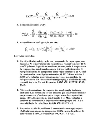 COP

C

=


Q

W

f

=


Q

f

 
Q −Q
q

=
f


Q

f

T −T
q

=
f

263
= 8,22
32

3. a eficiência do ciclo, COP:

COPC =


Q

f


W

=


m( h1 − h4 )

m( h2 − h1)

=

179,07 − 62,24 116,83
=
= 3,01
217,88 − 179,07 38,81

4. a capacidade de reefrigeração, em kW:


Q

f

( 60)kg s (116,83) kJ kg  = 11,68kW


= m( h1 − h4 ) = 6

Exercícios sugeridos:
1. Um ciclo ideal de refrigeração por compressão de vapor opera com
Freon 12. As temperaturas fria e quente são, respectivamente, 20 0C
e 40 0C (câmara frigorífica e ambiente, no caso, estão à temperatura
de evaporação e condensação, o que é teórico, evidentemente). O
refrigerante entra no compressor como vapor saturado a 20 0C e sai
do condensador como líquido saturado a 40 0C. O fluxo mássico é
0,008 kg/s. Calcular a potência do compressor, a capacidade de
refrigeração em TR (toneladas de refrigeração), a eficiência do ciclo
e sua eficiência de Carnot. Respostas: 0,0747 kW; 0,277 TR; 13,03;
14,65.
2. Altere as temperaturas de evaporação e condensação dadas no
problema 1, de forma a se ter um processo que se aproxime mais de
um processo real. Considere que a temperatura de evaporação é,
agora, 12 0C. E a pressão de condensação é 1,4 Mpa. Calcular a
potência do compressor, a capacidade de refrigeração em TR e a
nova eficiência do ciclo. Solução: 0,16 kW, 0,23 TR e 5.
3. Recalcular o ciclo do problema 2, mas considerando agora que a
eficiência isoentrópica do compressor é 80% e que o líquido sai do
condensador a 48 0C. Solução: 0,20 kW, 0,25 TR e 4,35.

 