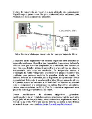 O ciclo de compressão de vapor é o mais utilizado em equipamentos
frigoríficos para produção de frio: para conforto térmico ambiente e para
resfriamento e congelamento de produtos.

Frigorífico de produtos por compressão de vapor por expansão direta
O esquema acima representar um sistema frigorífico para produtos: os
ovos estão na câmara frigorífica, que é mantida à temperatura baixa pela
troca de calor que ocorre no evaporador. O evaporador é um trocador de
calor (no caso, de tubos aletados) que resfria o ar que circula na câmara,
movimentado pela ação do ventilador. No evaporador ocorre a
evaporação do fluido refrigerante, idealmente um processo isobárico (na
realidade, com pequena variação de pressão). Ainda no interior da
câmara, próximo do evaporador, está o dispositivo de expansão (a válvula
termostática). Este então é um dispositivo frigorífico de expansão direta:
a expansão ocorre no ambiente a ser resfriado. No exterior da câmara
estão o compressor e o condensador (e outros dispositivos auxuliares,
como o vaso acumulador e o filtro). Esse é exatamente o esquema de uma
geladeira comum, por compressão de vapor.
Outras
possibilidades
de
sistemas
frigoríficos
(geladeiras,
condicionadores de ar, resfriadores diretos e indiretos, etc) são as de ciclo
de gás (não há mudança de fase), absorção (veremos rapidamente mais à
frente) e a de efeito Peltier (há alguma informação sobre o efeito Peltier
no texto de temperatura em http://www.fem.unicamp.br/~instmed.

 