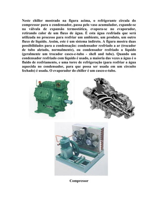 Neste chiller mostrado na figura acima, o refrigerante circula do
compressor para o condensador, passa pelo vaso acumulador, expande-se
na válvula de expansão termostática, evapora-se no evaporador,
retirando calor de um fluxo de água. É esta água resfriada que será
utilizada no processo para resfriar um ambiente, um produto, um outro
fluxo de líquido. Assim, este é um sistema indireto. A figura mostra duas
possibilidades para a condensação: condensador resfriado a ar (trocador
de tubo aletado, normalmente), ou condensador resfriado a líquido
(geralmente um trocador casco-e-tubo - shell and tube). Quando um
condensador resfriado com líquido é usado, a maioria das vezes a água é o
fluido de resfriamento, e uma torre de refrigeração (para resfriar a água
aquecida no condensador, para que possa ser usada em um circuito
fechado) é usada. O evaporador do chiller é um casco-e-tubo.

Compressor

 