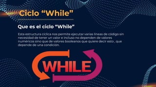 Ciclo “While”
Que es el ciclo “While”
Esta estructura cíclica nos permite ejecutar varias líneas de código sin
necesidad de tener un valor e incluso no dependen de valores
numéricos sino que de valores booleanos que quiere decir esto , que
depende de una condición.
 