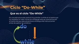 Ciclo “Do-While”
Que es el ciclo “Do-While”
Es una estructura de control muy similar a while en el parte que
no necesita un valor inicial sin embargo esta se caracteriza por
el hecho de que ejecuta primero el bloque de instrucciones
antes de aplicar la condicion .
 