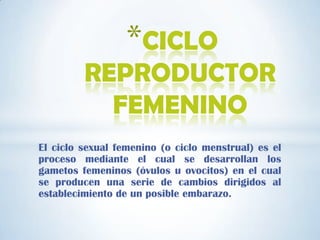 El ciclo sexual femenino (o ciclo menstrual) es el
proceso mediante el cual se desarrollan los
gametos femeninos (óvulos u ovocitos) en el cual
se producen una serie de cambios dirigidos al
establecimiento de un posible embarazo.
*CICLO
REPRODUCTOR
FEMENINO
 