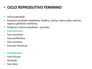 • CICLO REPRODUTIVO FEMININO
• Início puberdade
• Envolvem atividade hipotálamo, hipófise, ovários, útero, tubas uterinas,
vagina e glândulas mamárias;
• Preparam sistema reprodutor – gravidez;
• Ciclo ovariano:
- Fase menstrual
- Fase proliferativa
- Fase secretora
- Fase pré-menstrual
• Ciclo folicular:
- Fase folicular
- Ovulação
- Fase lútea
 