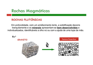 Rochas Magmáticas 
ROCHAS PLUTÓNICAS 
Em profundidade, com um arrefecimento lento, a solidificação decorre 
tranquilamente e os minerais apresentam-se bem desenvolvidos e 
individualizados, identificáveis a olho nú ou com a ajuda de uma lupa de mão. 
Ex.º 
GRANITO 
Textura Fanerítica 
 