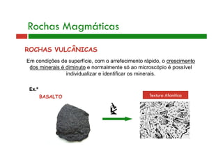 Rochas Magmáticas 
ROCHAS VULCÂNICAS 
Em condições de superfície, com o arrefecimento rápido, o crescimento 
dos minerais é diminuto e normalmente só ao microscópio é possível 
individualizar e identificar os minerais. 
Ex.º 
BASALTO Textura Afanítica 
 