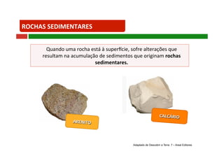 ROCHAS SEDIMENTARES 
Quando uma rocha está à super?cie, sofre alterações que 
resultam na acumulação de sedimentos que originam rochas 
sedimentares. 
CALCÁRIO 
ARENITO 
Adaptado de Descobrir a Terra 7 – Areal Editores 
 
