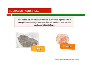 Por vezes, as rochas afundam‐se e, quando a pressão e a 
temperatura a+ngem determinados valores, formam‐se 
MÁRMORE 
ROCHAS METAMÓRFICAS 
rochas metamórficas. 
XISTO 
Adaptado de Descobrir a Terra 7 – Areal Editores 
 