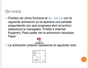 DO WHILE
 Puedes ver cómo funciona el do while con la
siguiente animación (si te aparece una pantalla
preguntando con qué programa abrir el archivo
selecciona tu navegador, Firefox o Internet
Explorer). Para poder ver la animación necesitas
Flash:
 La animación anterior representa el siguiente ciclo:
 