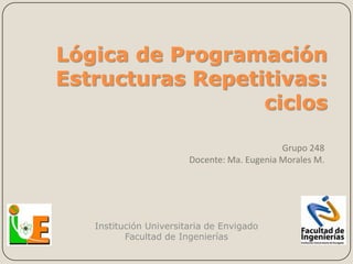 Lógica de Programación
Estructuras Repetitivas:
                  ciclos

                                             Grupo 248
                        Docente: Ma. Eugenia Morales M.




   Institución Universitaria de Envigado
          Facultad de Ingenierías
 