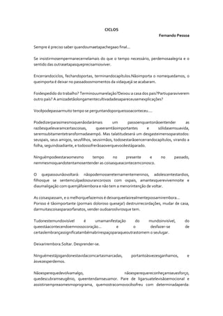 CICLOS
Fernando Pessoa
Sempre é preciso saber quandoumaetapachegaao final...
Se insistirmosempermanecernelamais do que o tempo necessário, perdemosaalegria e o
sentido das outrasetapasqueprecisamosviver.
Encerrandociclos, fechandoportas, terminandocapítulos.Nãoimporta o nomequedamos, o
queimporta é deixar no passadoosmomentos da vidaquejá se acabaram.
Foidespedido do trabalho? Terminouumarelação?Deixou a casa dos pais?Partiuparaviverem
outro país? A amizadetãolongamentecultivadadesapareceusemexplicações?
Vocêpodepassarmuito tempo se perguntandoporqueissoaconteceu....
Podedizerparasimesmoquenãodarámais
um
passoenquantonãoentender
as
razõesquelevaramcertascoisas,
queeramtãoimportantes
e
sólidasemsuavida,
seremsubitamentetransformadasempó. Mas talatitudeserá um desgasteimensoparatodos:
seuspais, seus amigos, seusfilhos, seusirmãos, todosestarãoencerrandocapítulos, virando a
folha, seguindoadiante, e todossofrerãoaoverquevocêestáparado.
Ninguémpodeestaraomesmo
tempo
no
presente
e
nemmesmoquandotentamosentender as coisasqueacontecemconosco.

no

passado,

O quepassounãovoltará: nãopodemossereternamentemeninos, adolescentestardios,
filhosque se sentemculpadosourancorosos com ospais, amantesquerevivemnoite e
diaumaligação com quemjáfoiembora e não tem a menorintenção de voltar.
As coisaspassam, e o melhorquefazemos é deixarqueelasrealmentepossamirembora...
Porisso é tãoimportante (pormais doloroso queseja!) destruirrecordações, mudar de casa,
darmuitascoisasparaorfanatos, vender oudoaroslivrosque tem.
Tudonestemundovisível
é
umamanifestação
do
mundoinvisível,
queestáacontecendoemnossocoração...
e
o
desfazer-se
certaslembrançassignificatambémabrirespaçoparaqueoutrastomem o seulugar.

do
de

Deixarirembora.Soltar. Desprender-se.
Ninguémestájogandonestavidacomcartasmarcadas,
àsvezesperdemos.

portantoàsvezesganhamos,

e

Nãoesperequedevolvamalgo,
nãoesperequereconheçamseuesforço,
quedescubramseugênio, queentendamseuamor. Pare de ligarsuatelevisãoemocional e
assistirsempreaomesmoprograma, quemostracomovocêsofreu com determinadaperda:

 