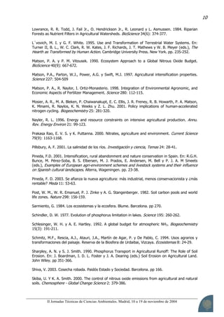 II Jornadas Técnicas de Ciencias Ambientales. Madrid, 10 a 19 de noviembre de 2004
10
Lowrance, R. R. Todd, J. Fail Jr., O. Hendrickson Jr., R. Leonard y L. Asmussen. 1984. Riparian
Forests as Nutrient Filters in Agricultural Watersheds. BioScience 34(6): 374-377.
L´vovich, M. I. y G. F. White. 1995. Use and Transformation of Terrestrial Water Systems. En:
Turner II, B. L., W. C. Clark, R. W. Kates, J. F. Richards, J. T. Mathews y W. B. Meyer (eds.), The
Hearth as Transformed by Human Action. Cambridge University Press. New York. pp. 235-252.
Matson, P. A. y P. M. Vitousek. 1990. Ecosystem Approach to a Global Nitrous Oxide Budget.
BioScience 40(9): 667-672.
Matson, P.A., Parton, W.J., Power, A.G. y Swift, M.J. 1997. Agricultural intensification properties.
Science 227: 504-509
Matson, P. A., R. Naylor, I. Ortiz-Monasterio. 1998. Integration of Environmental Agronomic, and
Economic Aspects of Fertilizer Management. Science 280: 112-115.
Mosier, A. R., M. A. Bleken, P. Chaiwanakupt, E. C. Ellis, J. R. Freney, R. B. Howarth, P. A. Matson,
K. Minami, R. Naylos, K. N. Weeks y Z. L. Zhu. 2001. Policy implications of human-accelerated
nitrogen cycling. Biogeochemistry 25: 281-320.
Nayler, R. L. 1996. Energy and resource constraints on intensive agricultural production. Annu.
Rev. Energy Environ 21: 99-123.
Prakasa Rao, E. V. S. y K. Puttanna. 2000. Nitrates, agriculture and environment. Current Science
79(9): 1163-1168.
Pillsbury, A. F. 2001. La salinidad de los ríos. Investigación y ciencia, Temas 24: 28-41.
Pineda, F.D. 2001. Intensification, rural abandonment and nature conservation in Spain. En: R.G.H.
Bunce, M. Pérez-Soba, B. S. Elbersen, M. J. Prados, E. Andersen, M. Bell y P. J. A. M Smeets
(eds.), Examples of European agri-environment schemes and livestock systems and their influence
on Spanish cultural landscapes. Alterra, Wageningen. pp. 23-38.
Pineda, F. D. 2003. Se afianza la nueva agricultura: más industrial, menos conservacionista y ¿más
rentable? Meda 11: 53-63.
Post, W. M., W. R. Emanuel, P. J. Zinke y A. G. Stangenberger. 1982. Soil carbon pools and world
life zones. Nature 298: 156-159.
Sarmiento, G. 1984. Los ecosistemas y la ecosfera. Blume. Barcelona. pp 270.
Schindler, D. W. 1977. Evolution of phosphorus limitation in lakes. Science 195: 260-262.
Schlesinger, W. H. y A. E. Hartley. 1992. A global budget for atmospheric NH3. Biogeochemistry
15(3): 191-211.
Schmitz, M.F., Rescia, A.J., Atauri, J.A., Martín de Agar, P. y De Pablo, C. 1994. Usos agrarios y
transformaciones del paisaje. Reserva de la Biosfera de Urdaibai, Vizcaya. Ecosistemas 8: 24-29.
Sharpley, A. N. y S. J. Smith. 1990. Phosphorus Transport in Agricultural Runoff: The Role of Soil
Erosion. En: J. Boardman, I. D. L. Foster y J. A. Dearing (eds.) Soil Erosion on Agricultural Land.
John Wiley. pp 351-366.
Shiva, V. 2003. Cosecha robada. Paidós Estado y Sociedad. Barcelona. pp 166.
Skiba, U. Y K. A. Smith. 2000. The control of nitrous oxide emissions from agricultural and natural
soils. Chemosphere - Global Change Science 2: 379-386.
 